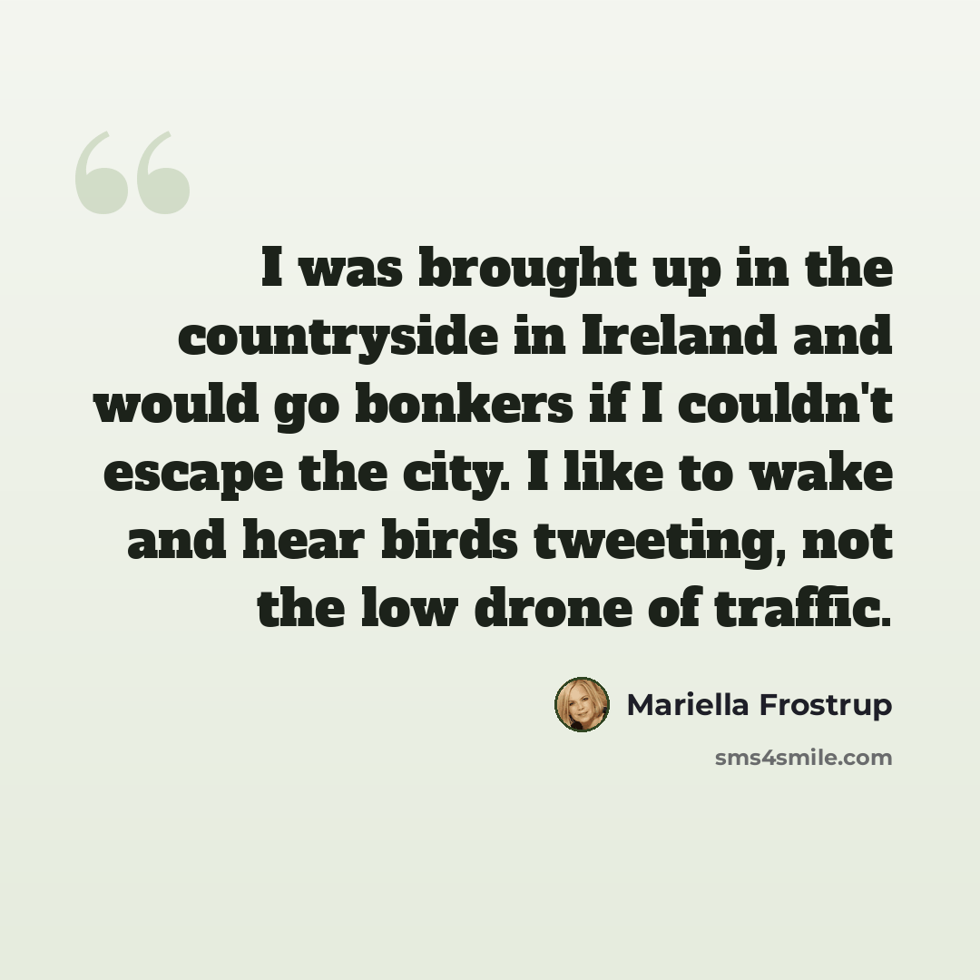 “I was brought up in the countryside in Ireland and would go bonkers if I couldn't escape the city. I like to wake and hear birds tweeting, not the low drone of traffic.” quote by Mariella Frostrup