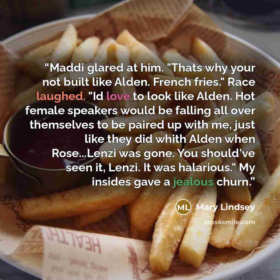 “Maddi glared at him. "Thats why your not built like Alden. French fries." Race laughed. "Id love to look like Alden. Hot female speakers would be falling all over themselves to be paired up with me, just like they did whith Alden when Rose...Lenzi was gone. You should've seen it, Lenzi. It was…” quote by Mary Lindsey