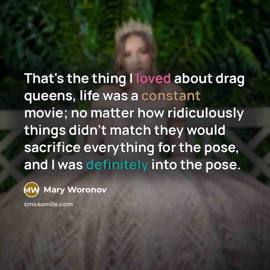 “That's the thing I loved about drag queens, life was a constant movie; no matter how ridiculously things didn't match they would sacrifice everything for the pose, and I was definitely into the pose.” quote by Mary Woronov