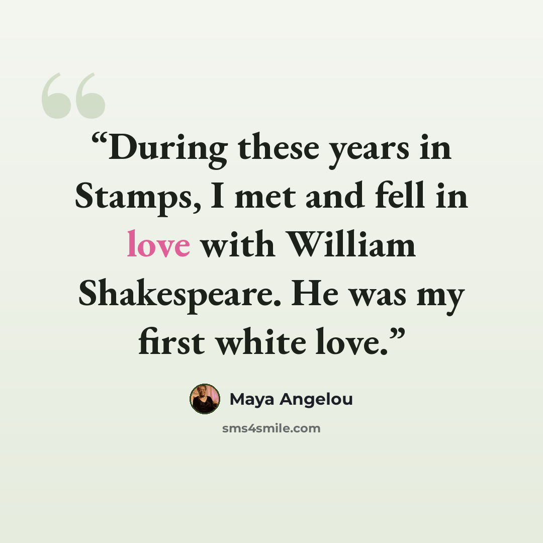 “During these years in Stamps, I met and fell in love with William Shakespeare. He was my first white love.” quote by Maya Angelou