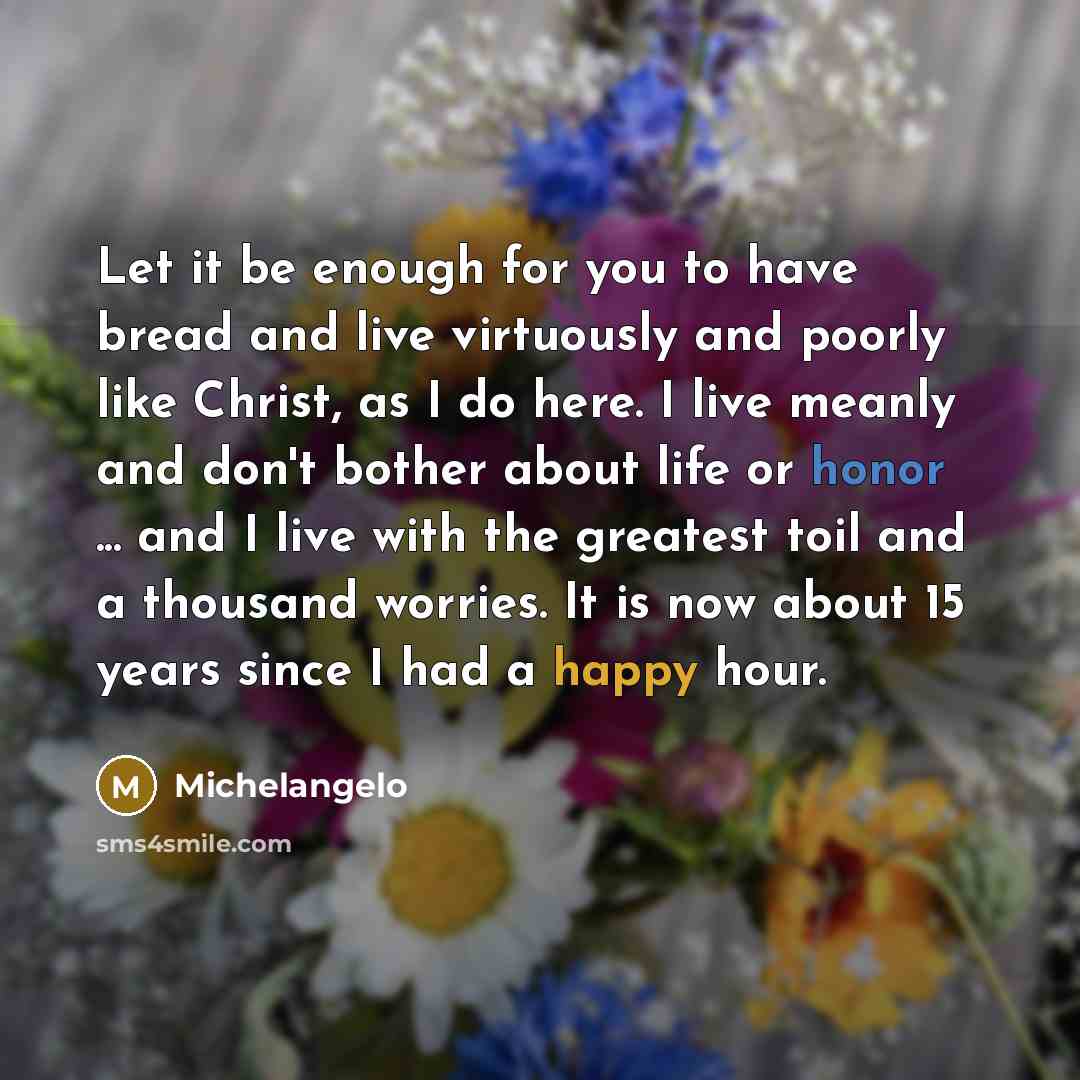 “Let it be enough for you to have bread and live virtuously and poorly like Christ, as I do here. I live meanly and don't bother about life or honor ... and I live with the greatest toil and a thousand worries. It is now about 15 years since I had a happy hour.” quote by Michelangelo