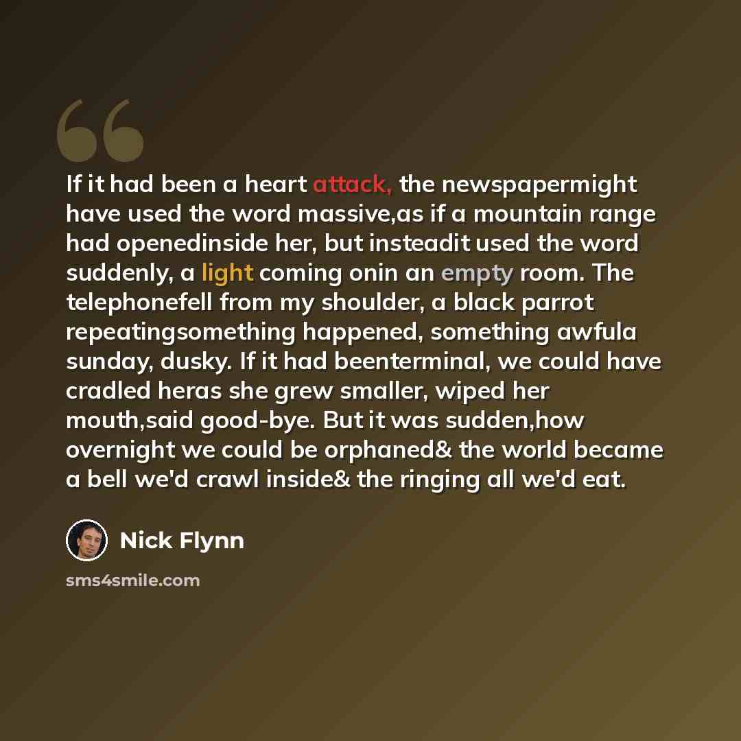 “If it had been a heart attack, the newspapermight have used the word massive,as if a mountain range had openedinside her, but insteadit used the word suddenly, a light coming onin an empty room. The telephonefell from my shoulder, a black parrot repeatingsomething happened, something awfula…” quote by Nick Flynn