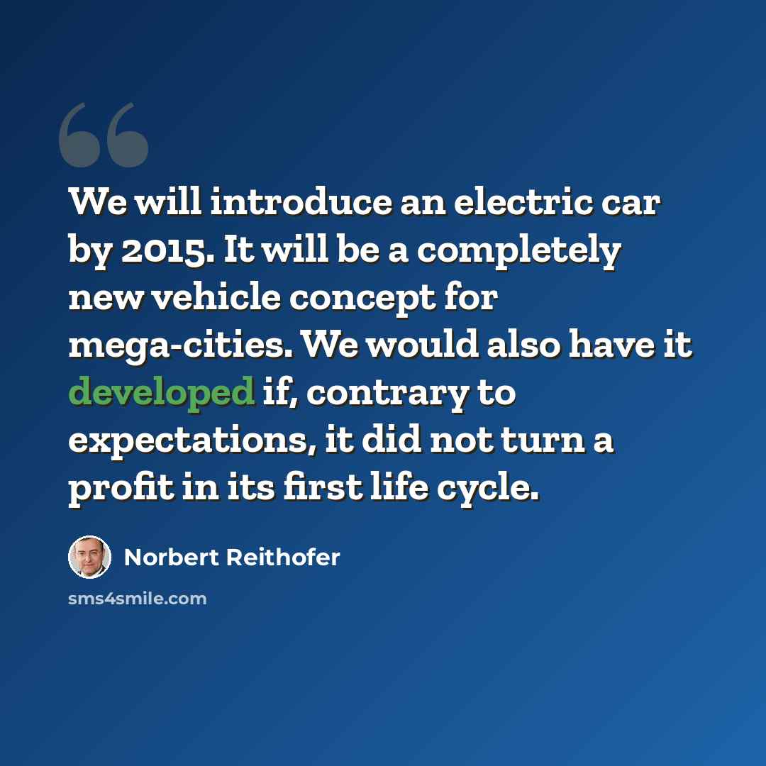 “We will introduce an electric car by 2015. It will be a completely new vehicle concept for mega-cities. We would also have it developed if, contrary to expectations, it did not turn a profit in its first life cycle.” quote by Norbert Reithofer