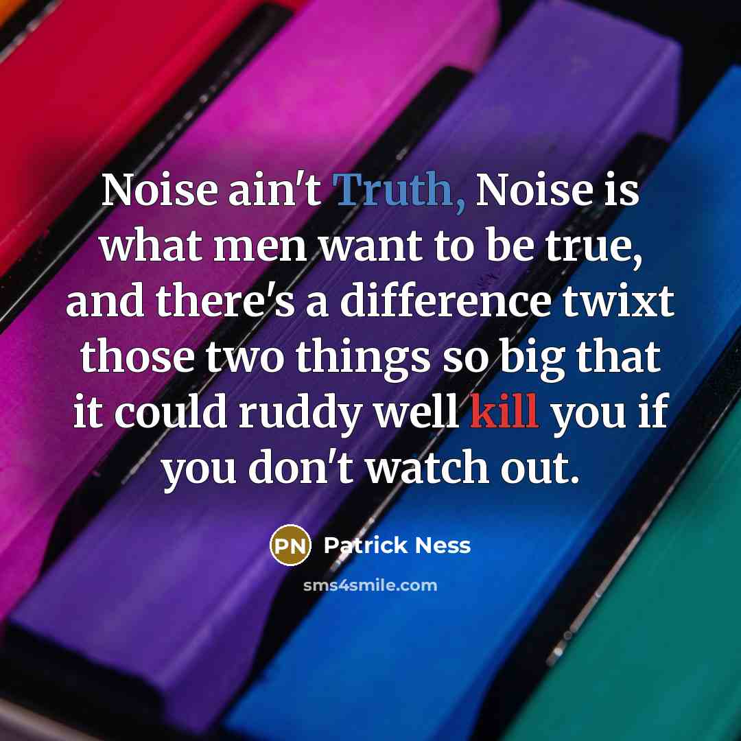 “Noise ain't Truth, Noise is what men want to be true, and there's a difference twixt those two things so big that it could ruddy well kill you if you don't watch out.” quote by Patrick Ness