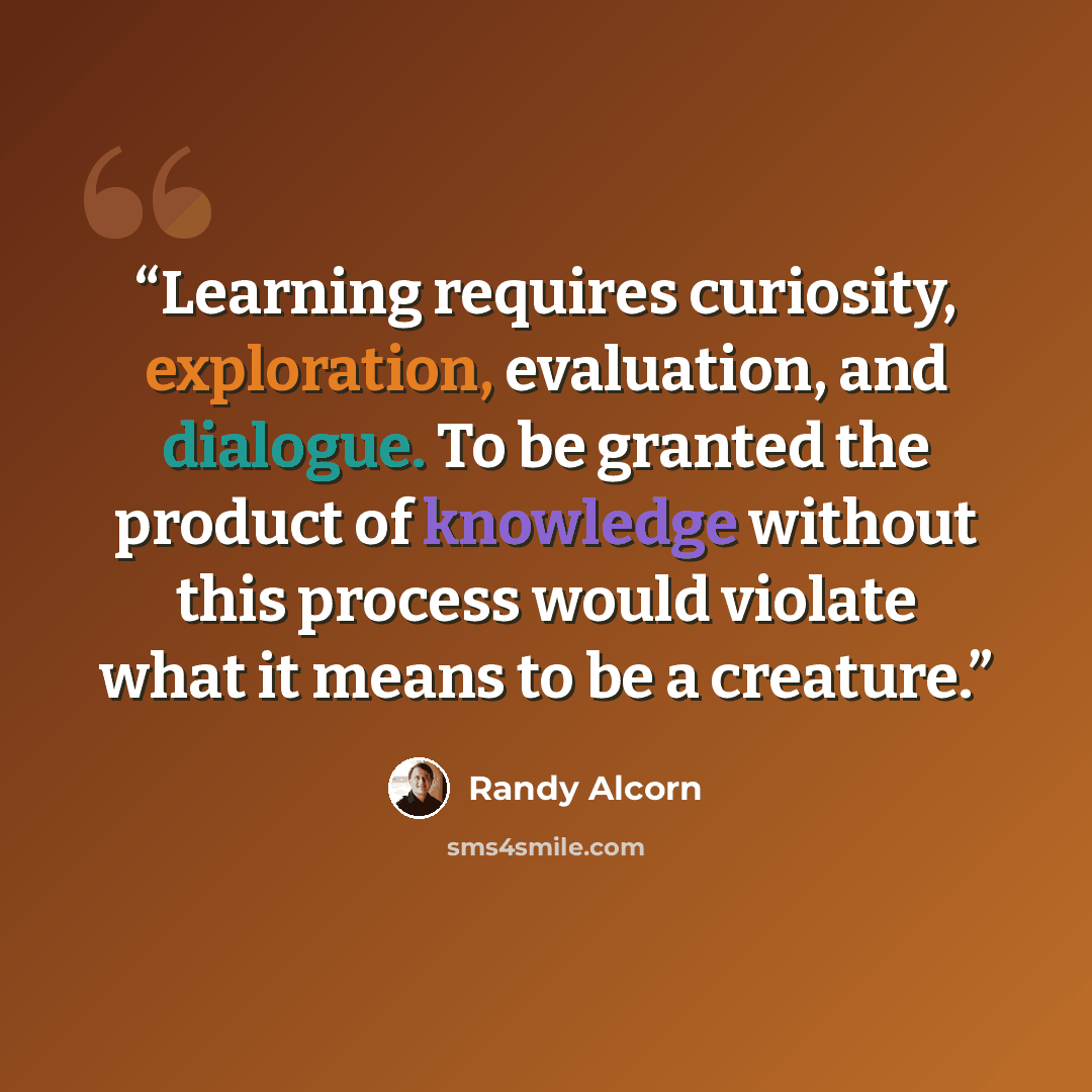 “Learning requires curiosity, exploration, evaluation, and dialogue. To be granted the product of knowledge without this process would violate what it means to be a creature.” quote by Randy Alcorn