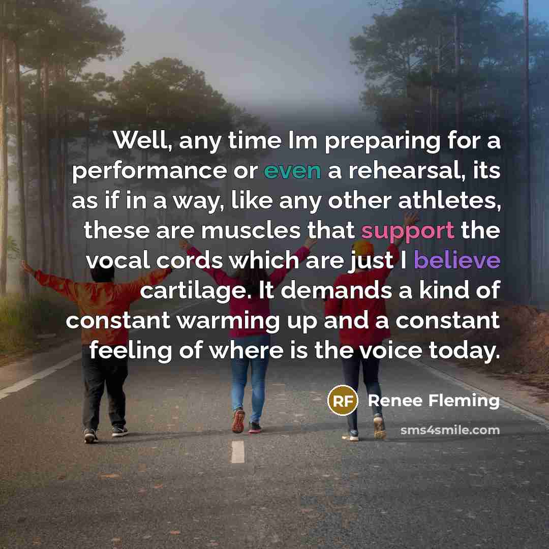 “Well, any time Im preparing for a performance or even a rehearsal, its as if in a way, like any other athletes, these are muscles that support the vocal cords which are just I believe cartilage. It demands a kind of constant warming up and a constant feeling of where is the voice today.” quote by Renee Fleming