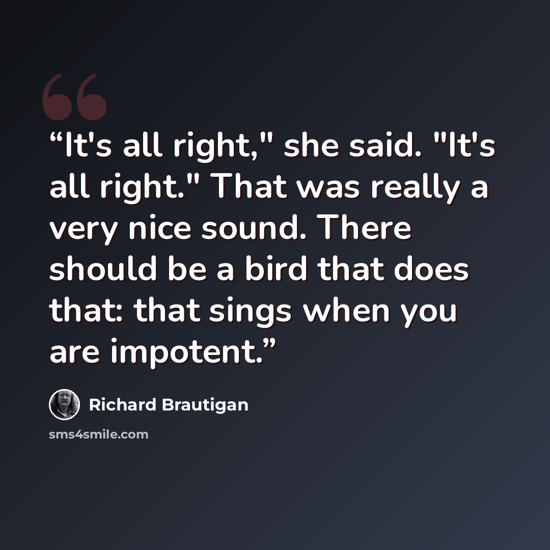 “It's all right," she said. "It's all right." That was really a very nice sound. There should be a bird that does that: that sings when you are impotent.” quote by Richard Brautigan