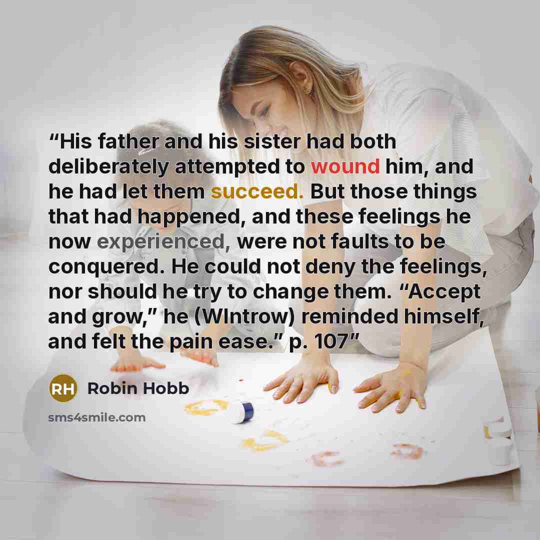 “His father and his sister had both deliberately attempted to wound him, and he had let them succeed. But those things that had happened, and these feelings he now experienced, were not faults to be conquered. He could not deny the feelings, nor should he try to change them. “Accept and grow,” he…” quote by Robin Hobb