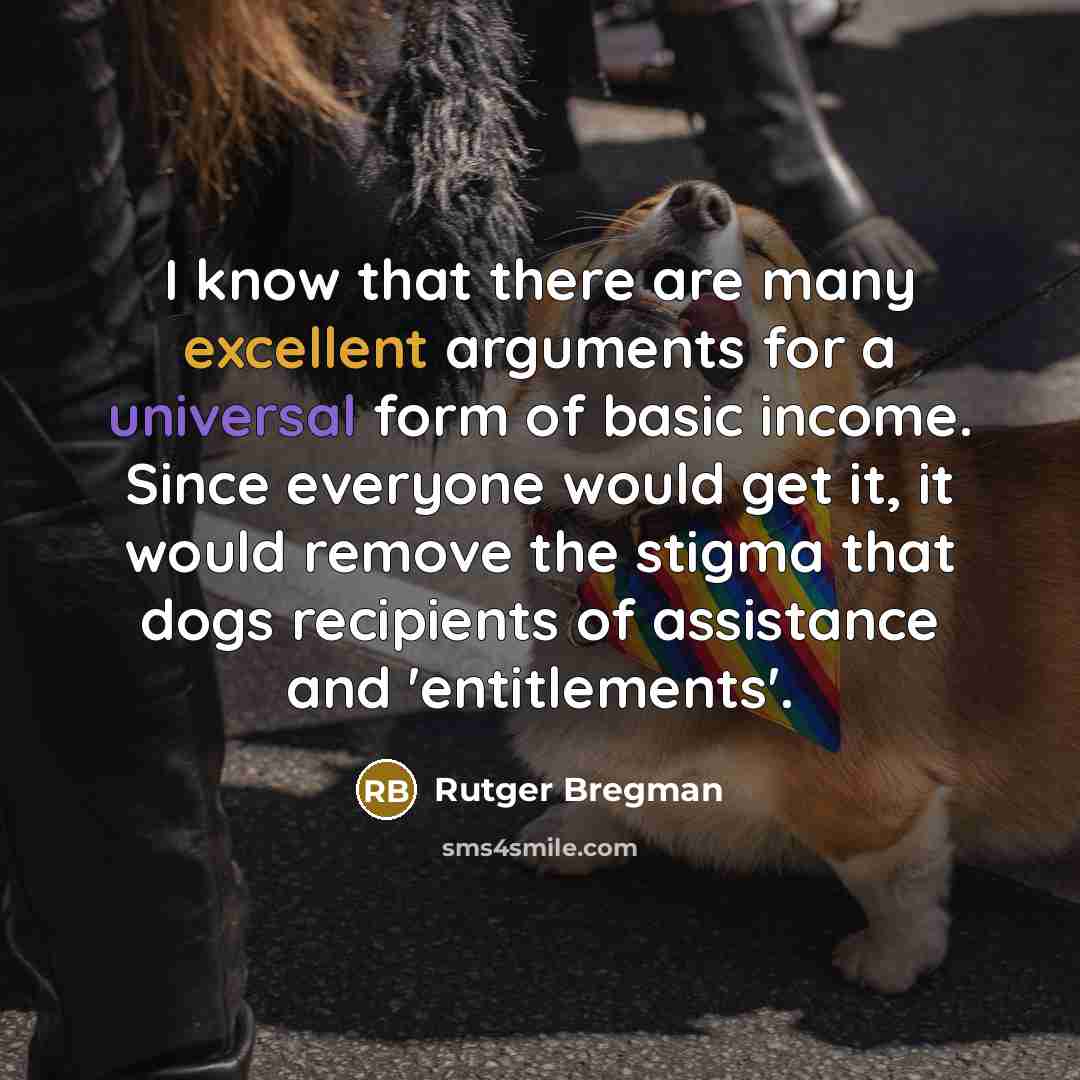 “I know that there are many excellent arguments for a universal form of basic income. Since everyone would get it, it would remove the stigma that dogs recipients of assistance and 'entitlements'.” quote by Rutger Bregman