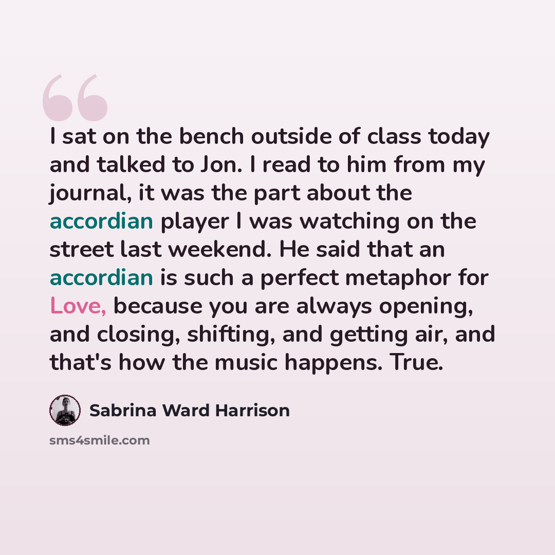 “I sat on the bench outside of class today and talked to Jon. I read to him from my journal, it was the part about the accordian player I was watching on the street last weekend. He said that an accordian is such a perfect metaphor for Love, because you are always opening, and closing, shifting…” quote by Sabrina Ward Harrison