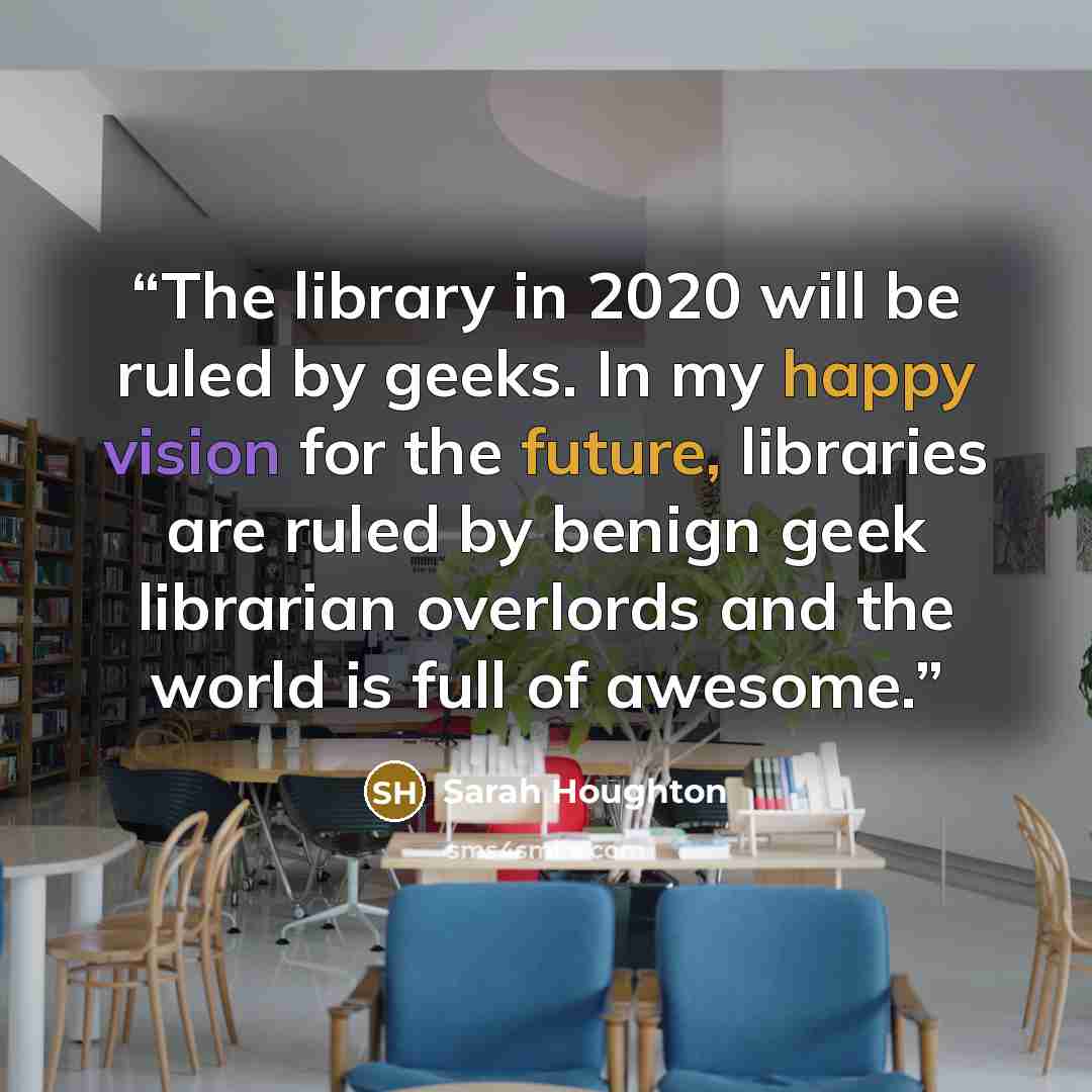 “The library in 2020 will be ruled by geeks. In my happy vision for the future, libraries are ruled by benign geek librarian overlords and the world is full of awesome.” quote by Sarah Houghton