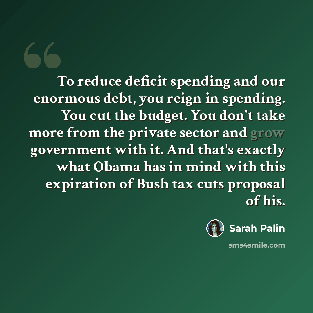 “To reduce deficit spending and our enormous debt, you reign in spending. You cut the budget. You don't take more from the private sector and grow government with it. And that's exactly what Obama has in mind with this expiration of Bush tax cuts proposal of his.” quote by Sarah Palin