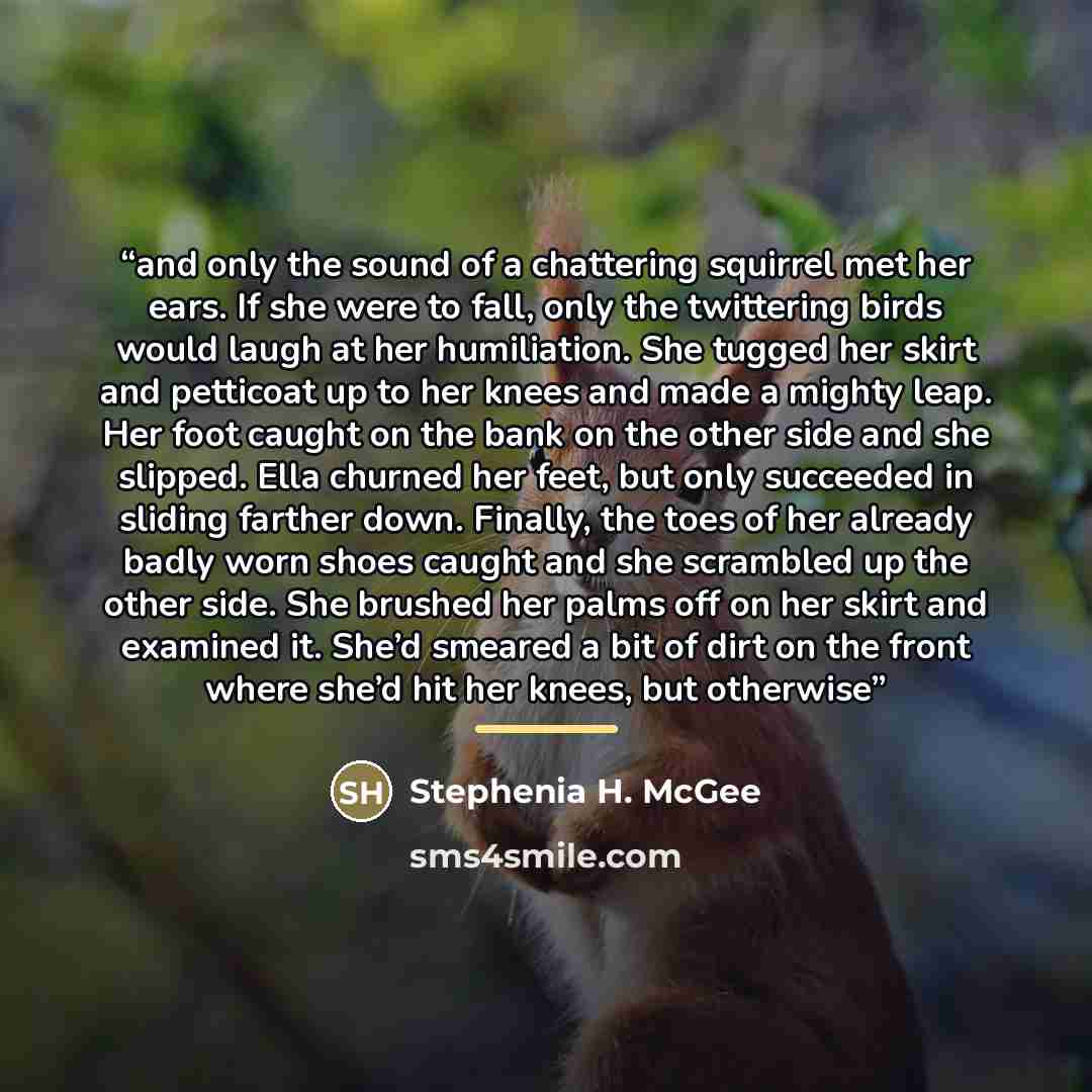 “and only the sound of a chattering squirrel met her ears. If she were to fall, only the twittering birds would laugh at her humiliation. She tugged her skirt and petticoat up to her knees and made a mighty leap. Her foot caught on the bank on the other side and she slipped. Ella churned her feet…” quote by Stephenia H. McGee