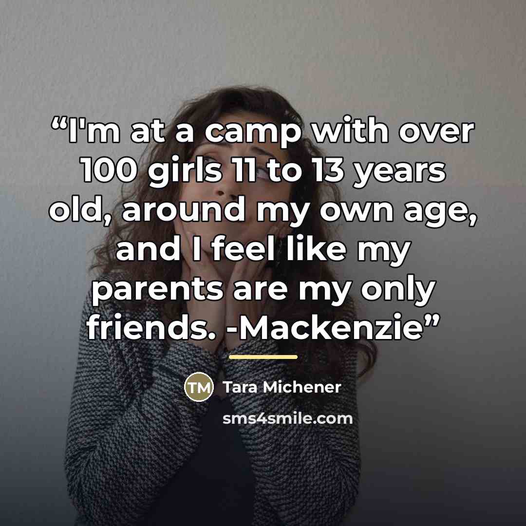 “I'm at a camp with over 100 girls 11 to 13 years old, around my own age, and I feel like my parents are my only friends. -Mackenzie” quote by Tara Michener