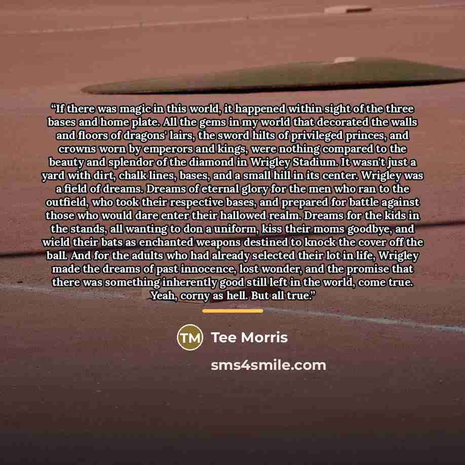 “If there was magic in this world, it happened within sight of the three bases and home plate. All the gems in my world that decorated the walls and floors of dragons' lairs, the sword hilts of privileged princes, and crowns worn by emperors and kings, were nothing compared to the beauty and…” quote by Tee Morris