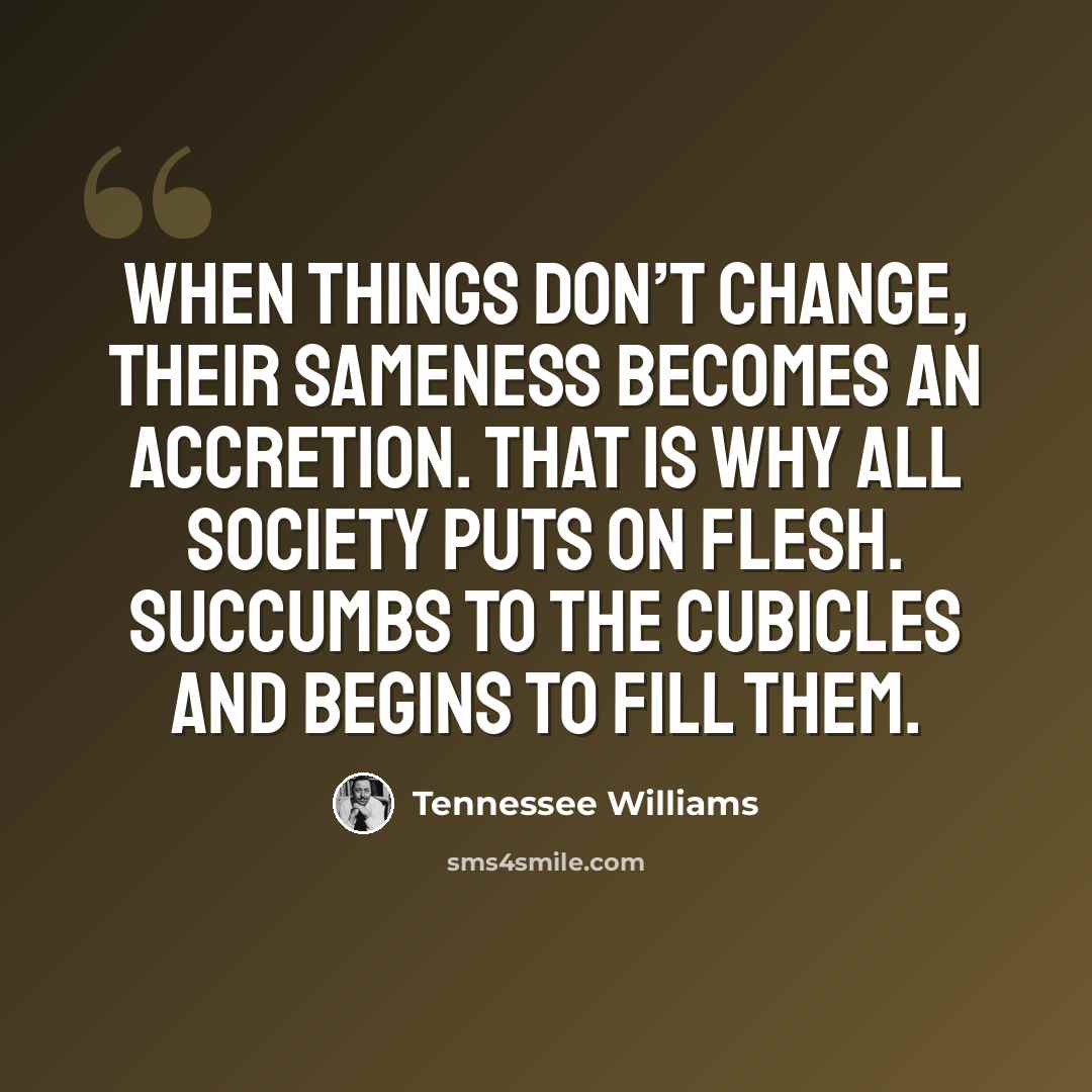 “When things don’t change, their sameness becomes an accretion. That is why all society puts on flesh. Succumbs to the cubicles and begins to fill them.” quote by Tennessee Williams