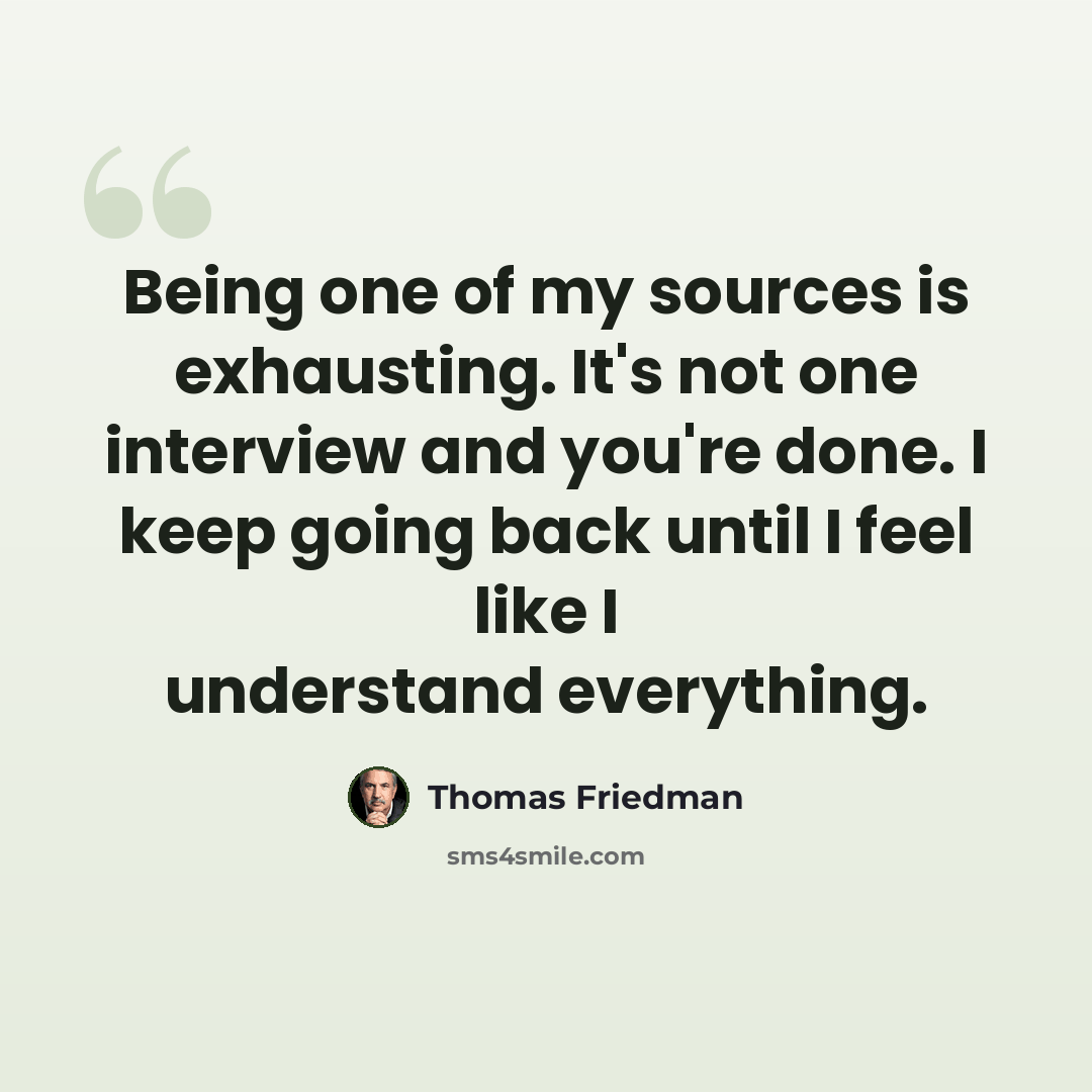 “Being one of my sources is exhausting. It's not one interview and you're done. I keep going back until I feel like I understand everything.” quote by Thomas Friedman
