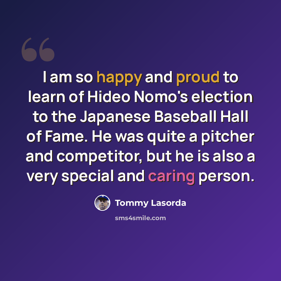 “I am so happy and proud to learn of Hideo Nomo's election to the Japanese Baseball Hall of Fame. He was quite a pitcher and competitor, but he is also a very special and caring person.” quote by Tommy Lasorda