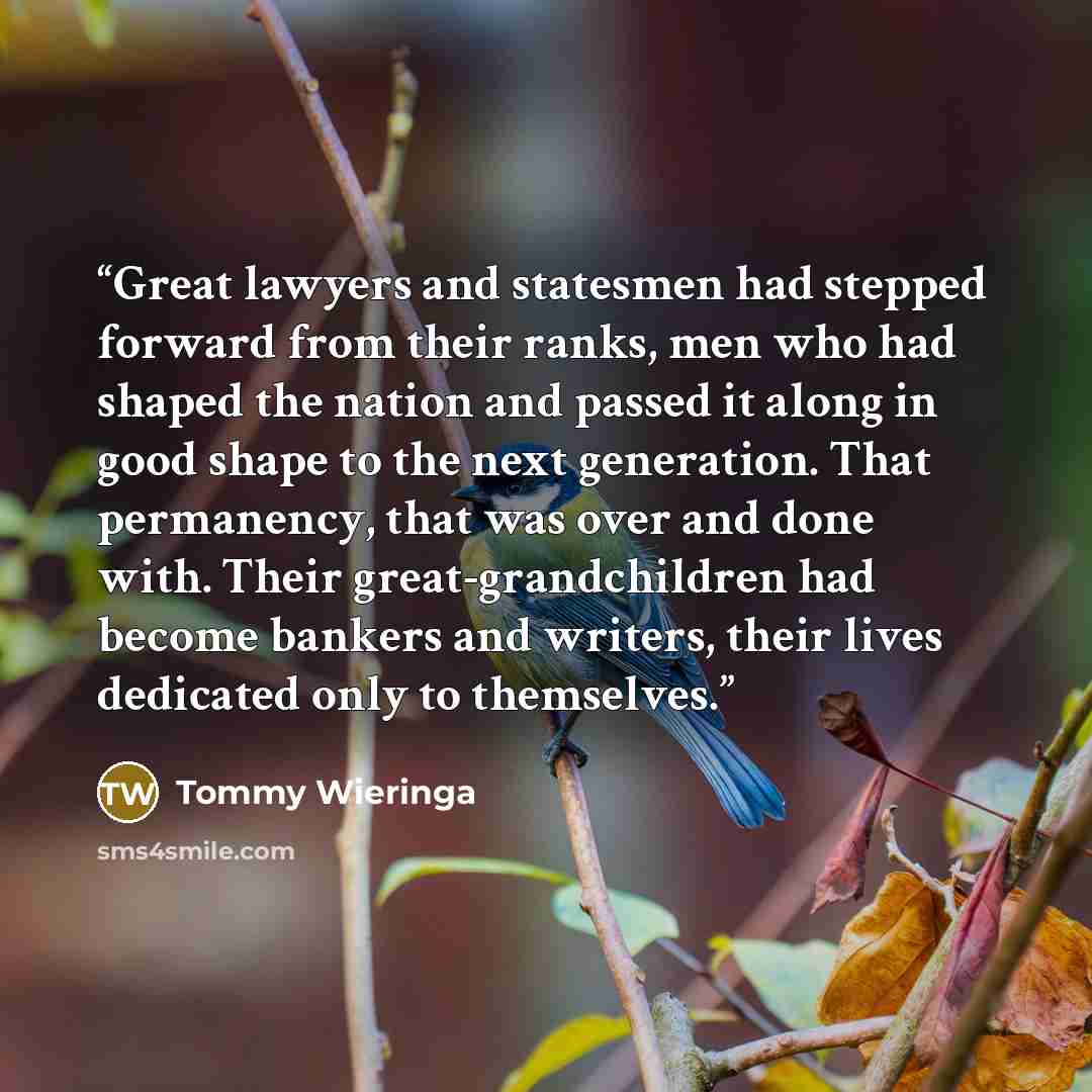 “Great lawyers and statesmen had stepped forward from their ranks, men who had shaped the nation and passed it along in good shape to the next generation. That permanency, that was over and done with. Their great-grandchildren had become bankers and writers, their lives dedicated only to themselves.” quote by Tommy Wieringa