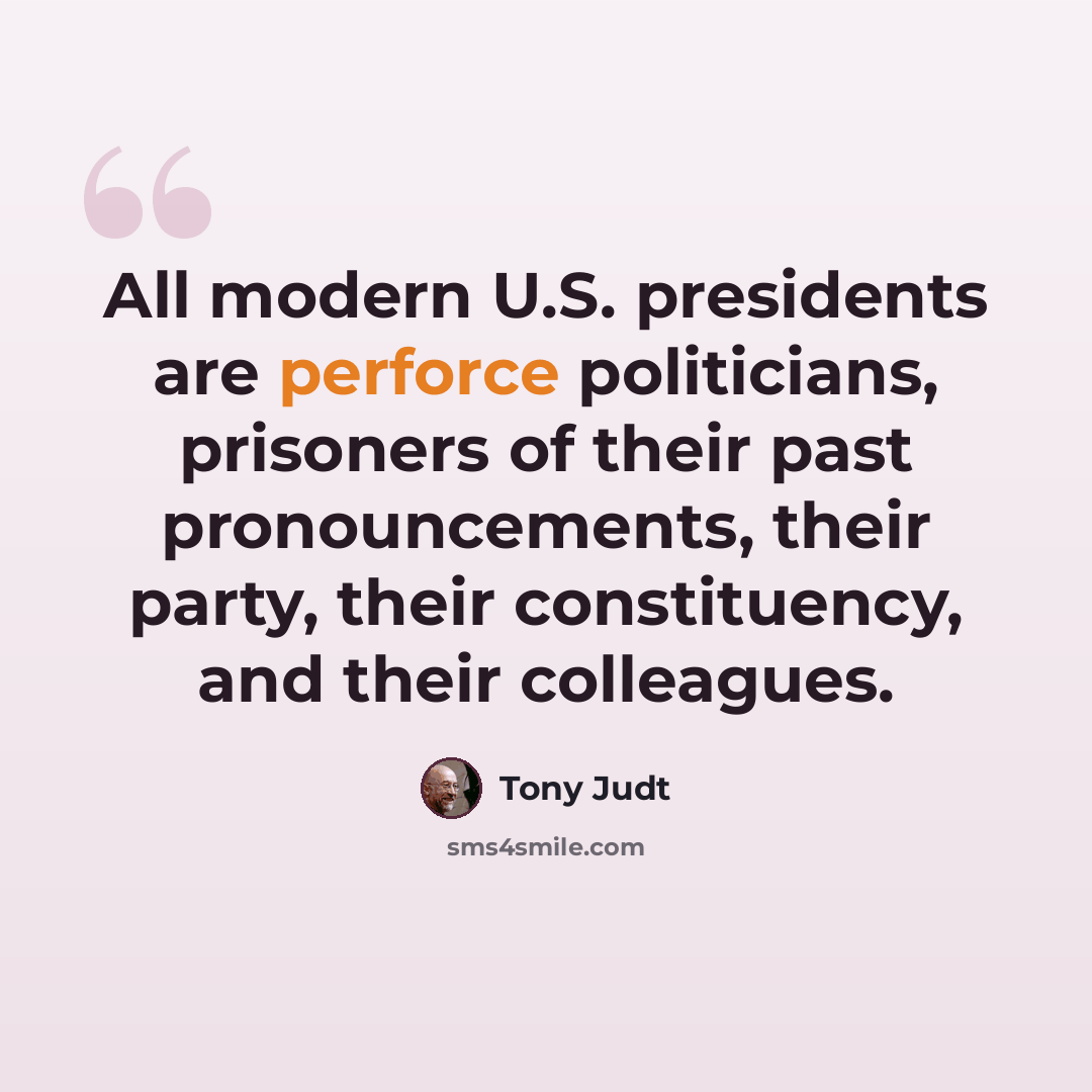 “All modern U.S. presidents are perforce politicians, prisoners of their past pronouncements, their party, their constituency, and their colleagues.” quote by Tony Judt