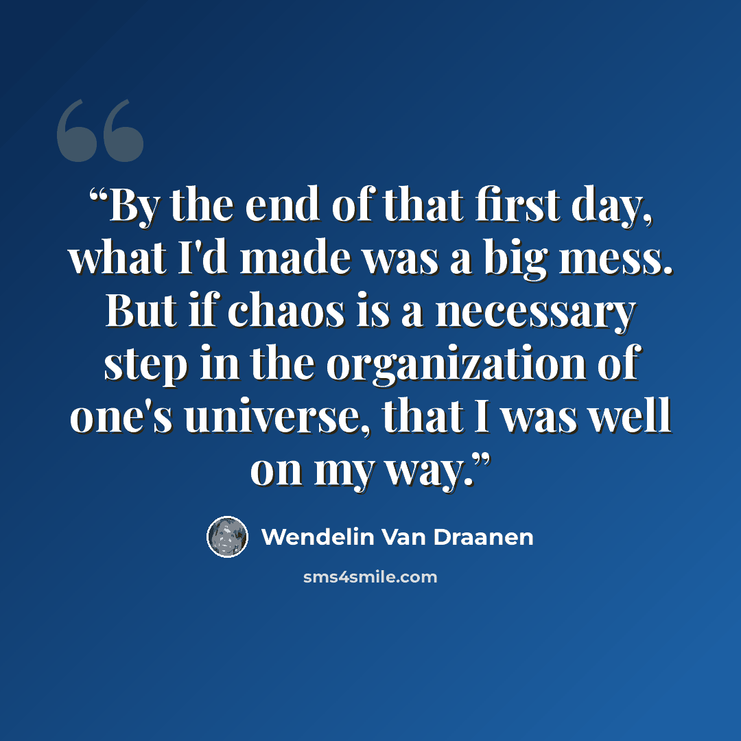 “By the end of that first day, what I'd made was a big mess. But if chaos is a necessary step in the organization of one's universe, that I was well on my way.” quote by Wendelin Van Draanen