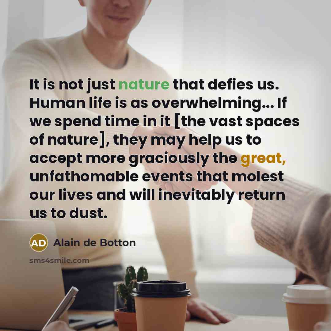“It is not just nature that defies us. Human life is as overwhelming... If we spend time in it [the vast spaces of nature], they may help us to accept more graciously the great, unfathomable events that molest our lives and will inevitably return us to dust.” quote by Alain de Botton