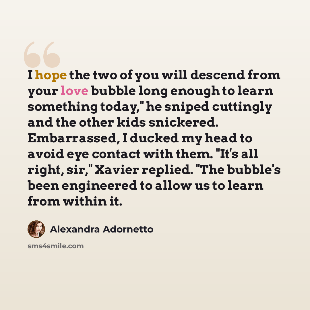“I hope the two of you will descend from your love bubble long enough to learn something today," he sniped cuttingly and the other kids snickered. Embarrassed, I ducked my head to avoid eye contact with them. "It's all right, sir," Xavier replied. "The bubble's been engineered to allow us to learn…” quote by Alexandra Adornetto