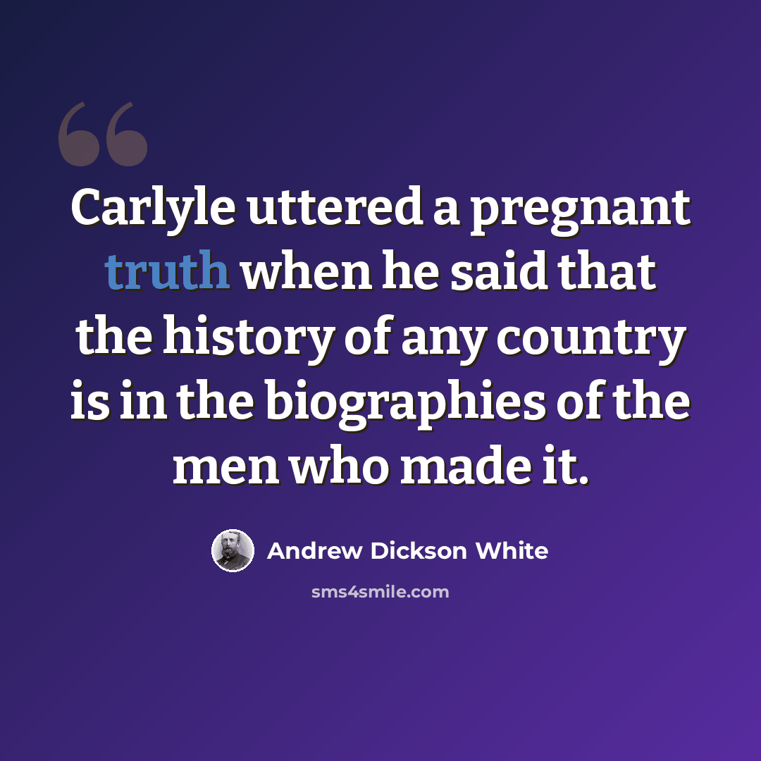 “Carlyle uttered a pregnant truth when he said that the history of any country is in the biographies of the men who made it.” quote by Andrew Dickson White