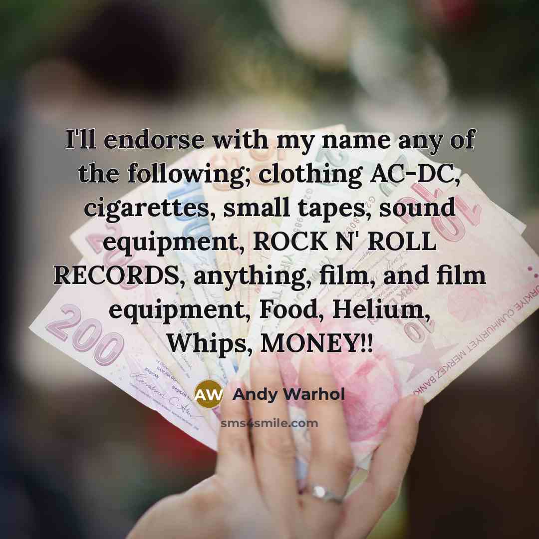 “I'll endorse with my name any of the following; clothing AC-DC, cigarettes, small tapes, sound equipment, ROCK N' ROLL RECORDS, anything, film, and film equipment, Food, Helium, Whips, MONEY!!” quote by Andy Warhol
