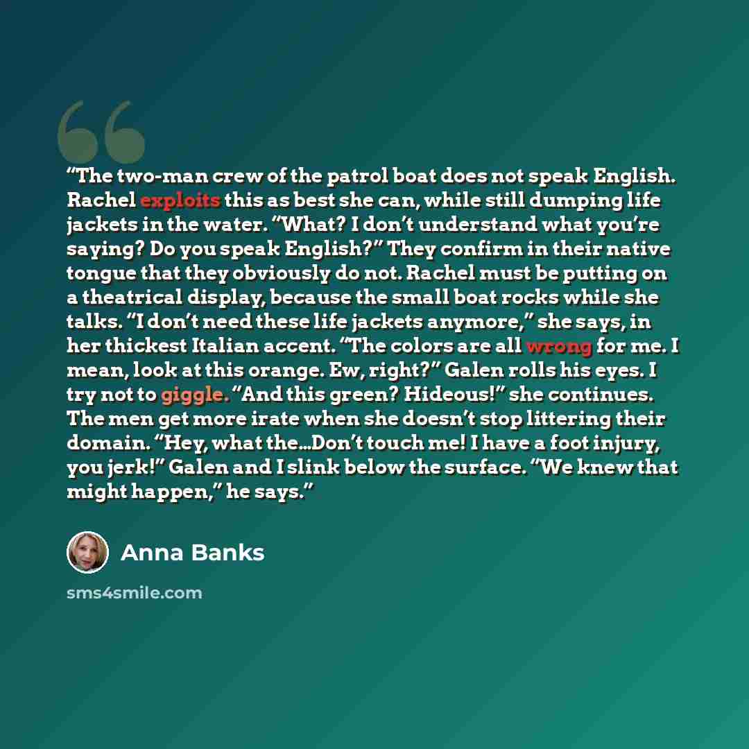 “The two-man crew of the patrol boat does not speak English. Rachel exploits this as best she can, while still dumping life jackets in the water. “What? I don’t understand what you’re saying? Do you speak English?” They confirm in their native tongue that they obviously do not. Rachel must be…” quote by Anna Banks