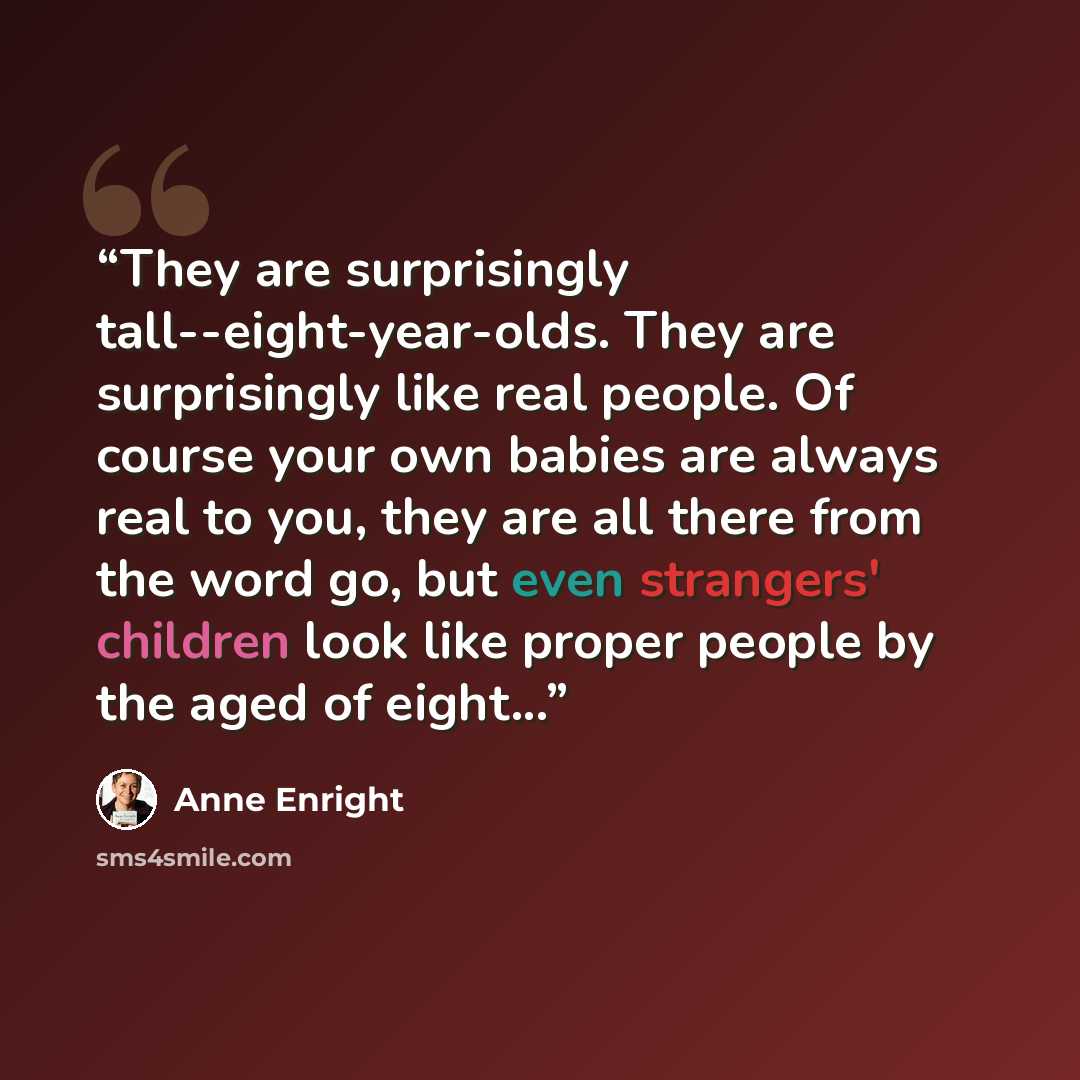 “They are surprisingly tall--eight-year-olds. They are surprisingly like real people. Of course your own babies are always real to you, they are all there from the word go, but even strangers' children look like proper people by the aged of eight...” quote by Anne Enright