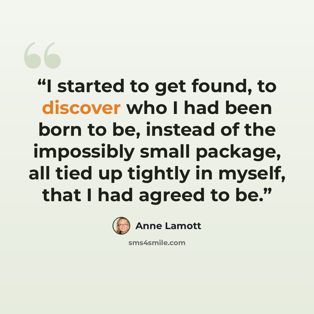 “I started to get found, to discover who I had been born to be, instead of the impossibly small package, all tied up tightly in myself, that I had agreed to be.” quote by Anne Lamott