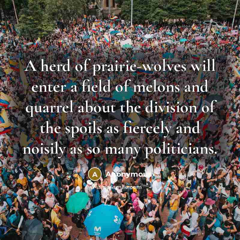 “A herd of prairie-wolves will enter a field of melons and quarrel about the division of the spoils as fiercely and noisily as so many politicians.” quote by Anonymous