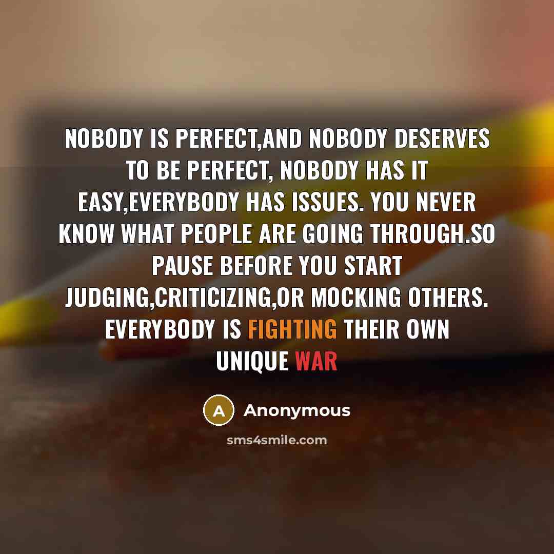 “Nobody is perfect,and nobody deserves to be perfect, Nobody has it easy,everybody has issues. You never know what people are going through.so pause before you start judging,criticizing,or mocking others. Everybody is fighting their own unique war” quote by Anonymous