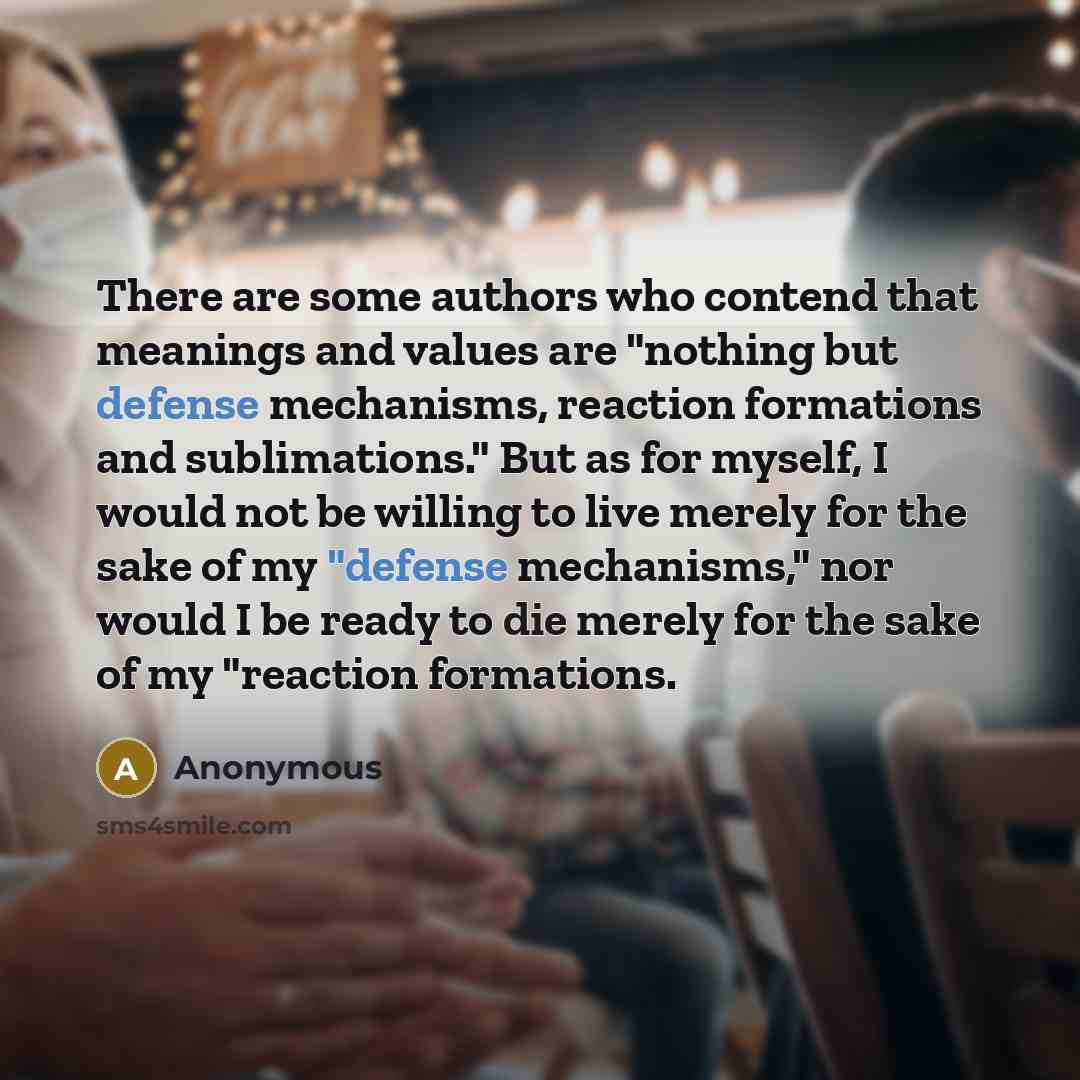 “There are some authors who contend that meanings and values are "nothing but defense mechanisms, reaction formations and sublimations." But as for myself, I would not be willing to live merely for the sake of my "defense mechanisms," nor would I be ready to die merely for the sake of my "reaction…” quote by Anonymous