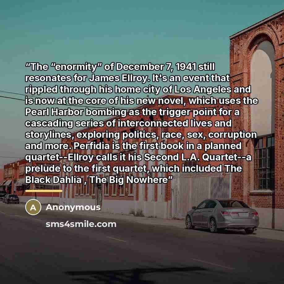 “The “enormity” of December 7, 1941 still resonates for James Ellroy. It's an event that rippled through his home city of Los Angeles and is now at the core of his new novel, which uses the Pearl Harbor bombing as the trigger point for a cascading series of interconnected lives and storylines…” quote by Anonymous