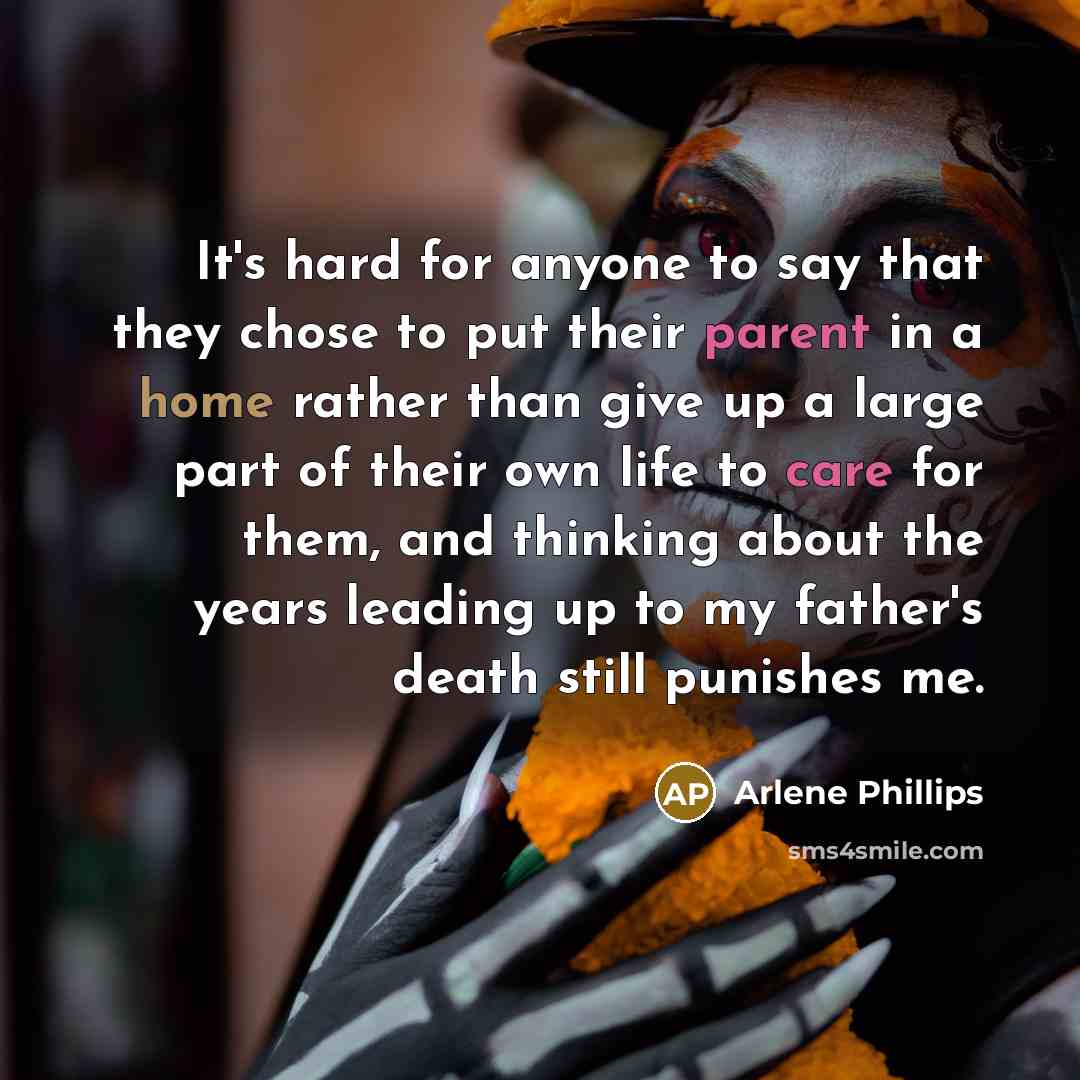 “It's hard for anyone to say that they chose to put their parent in a home rather than give up a large part of their own life to care for them, and thinking about the years leading up to my father's death still punishes me.” quote by Arlene Phillips