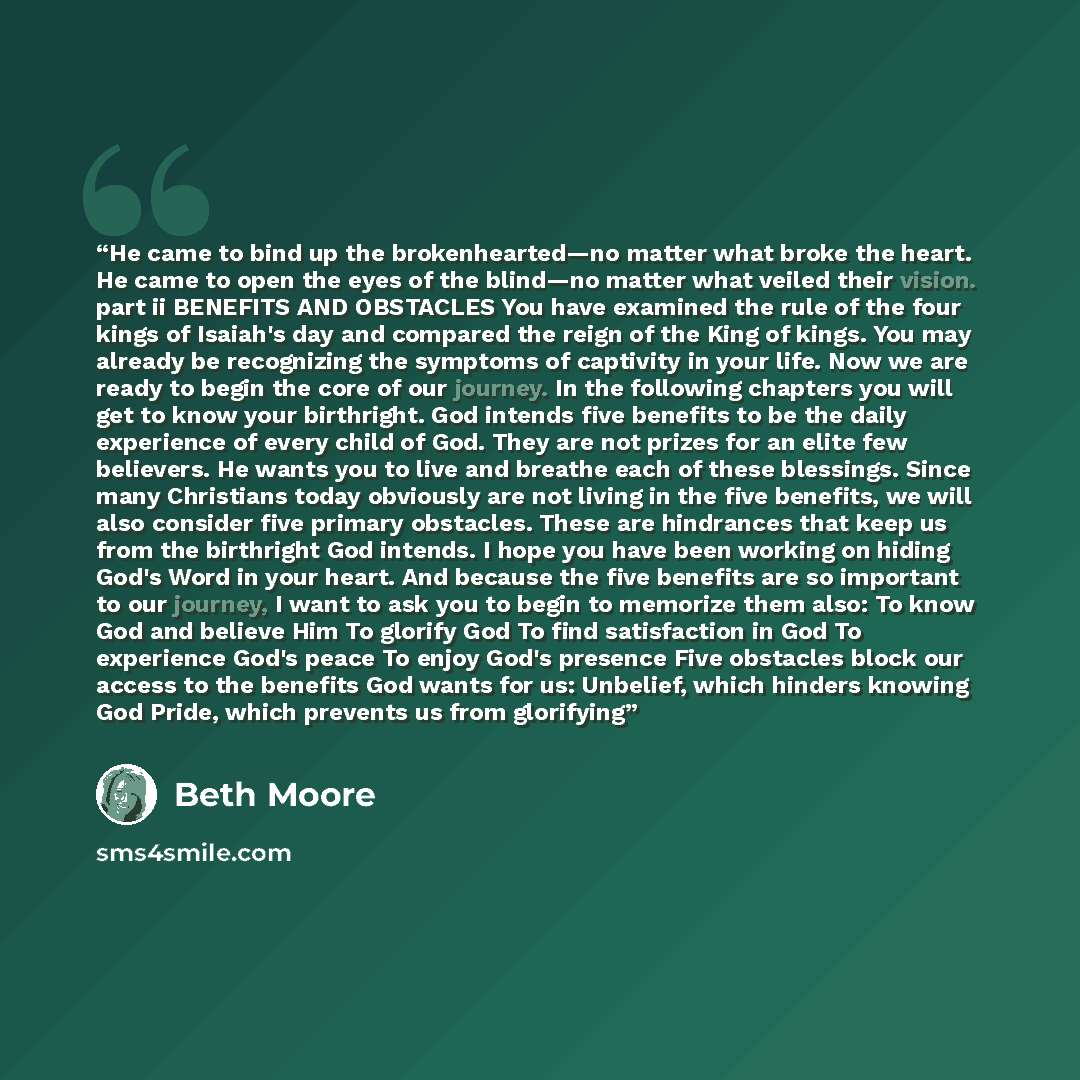 “He came to bind up the brokenhearted—no matter what broke the heart. He came to open the eyes of the blind—no matter what veiled their vision. part ii BENEFITS AND OBSTACLES You have examined the rule of the four kings of Isaiah's day and compared the reign of the King of kings. You may already be…” quote by Beth Moore
