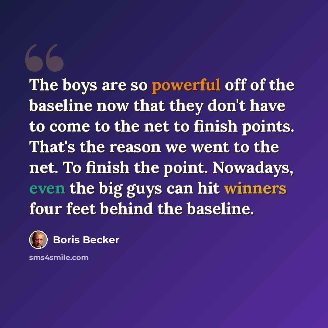 “The boys are so powerful off of the baseline now that they don't have to come to the net to finish points. That's the reason we went to the net. To finish the point. Nowadays, even the big guys can hit winners four feet behind the baseline.” quote by Boris Becker