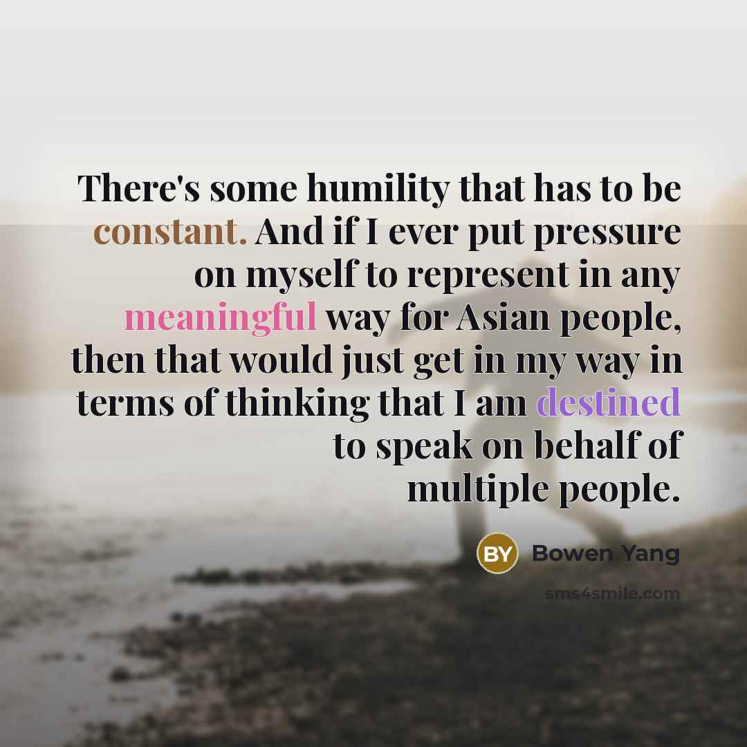 “There's some humility that has to be constant. And if I ever put pressure on myself to represent in any meaningful way for Asian people, then that would just get in my way in terms of thinking that I am destined to speak on behalf of multiple people.” quote by Bowen Yang