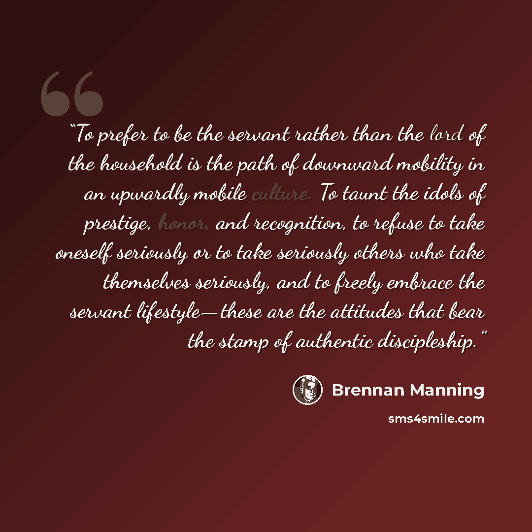 “To prefer to be the servant rather than the lord of the household is the path of downward mobility in an upwardly mobile culture. To taunt the idols of prestige, honor, and recognition, to refuse to take oneself seriously or to take seriously others who take themselves seriously, and to freely…” quote by Brennan Manning