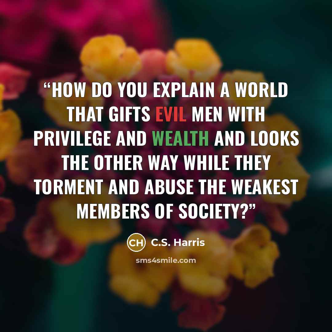 “How do you explain a world that gifts evil men with privilege and wealth and looks the other way while they torment and abuse the weakest members of society?” quote by C.S. Harris