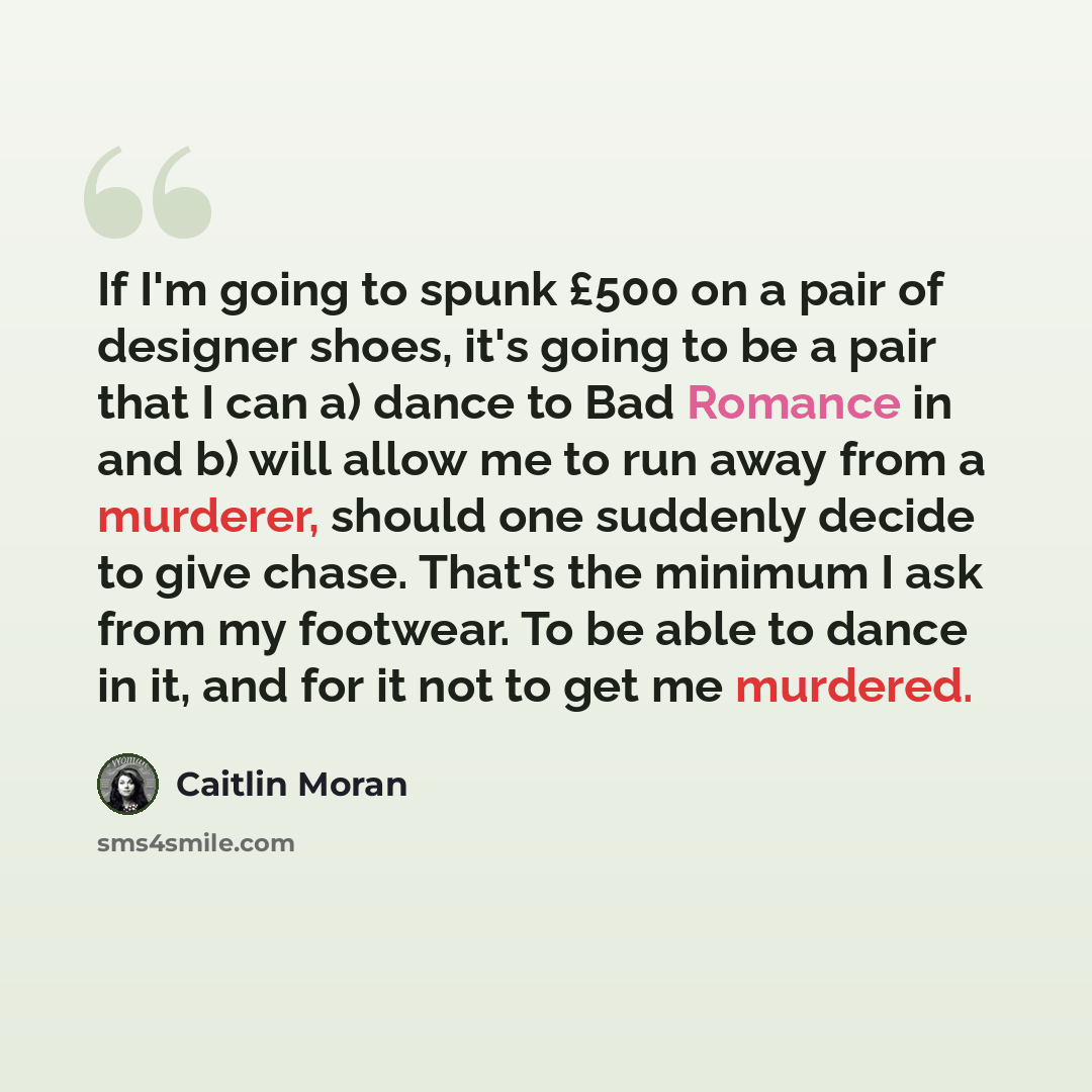 “If I'm going to spunk £500 on a pair of designer shoes, it's going to be a pair that I can a) dance to Bad Romance in and b) will allow me to run away from a murderer, should one suddenly decide to give chase. That's the minimum I ask from my footwear. To be able to dance in it, and for it not to…” quote by Caitlin Moran