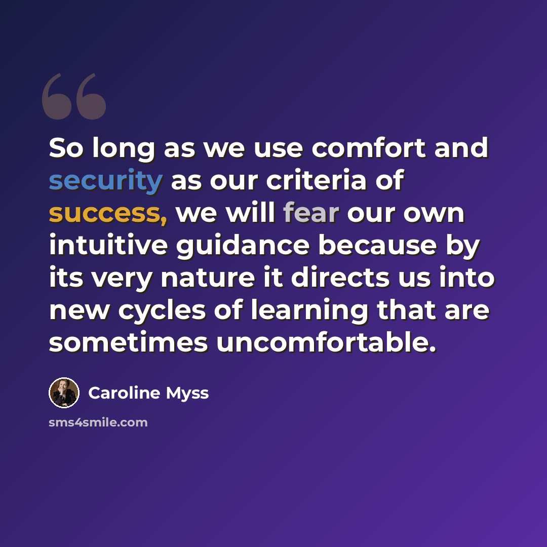 “So long as we use comfort and security as our criteria of success, we will fear our own intuitive guidance because by its very nature it directs us into new cycles of learning that are sometimes uncomfortable.” quote by Caroline Myss