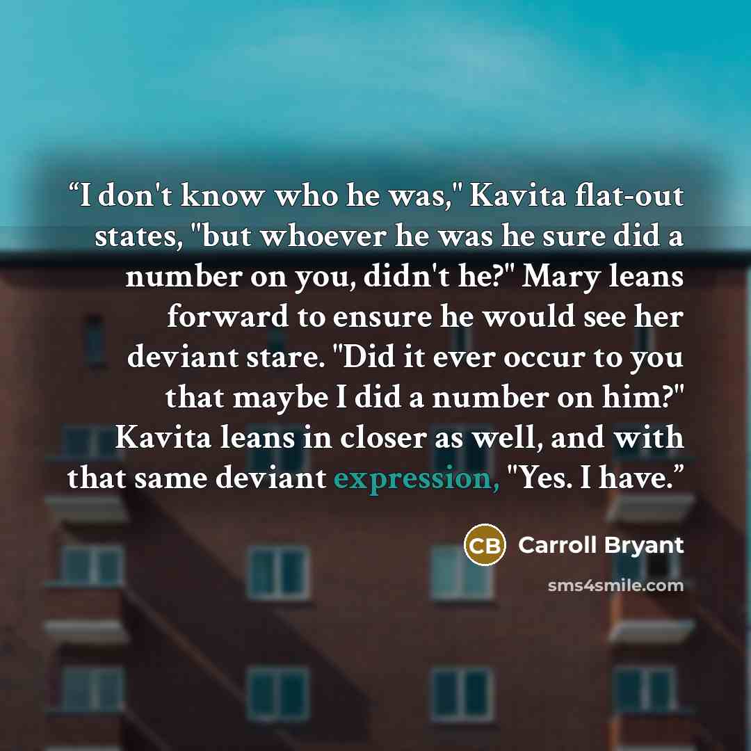 “I don't know who he was," Kavita flat-out states, "but whoever he was he sure did a number on you, didn't he?" Mary leans forward to ensure he would see her deviant stare. "Did it ever occur to you that maybe I did a number on him?" Kavita leans in closer as well, and with that same deviant…” quote by Carroll Bryant