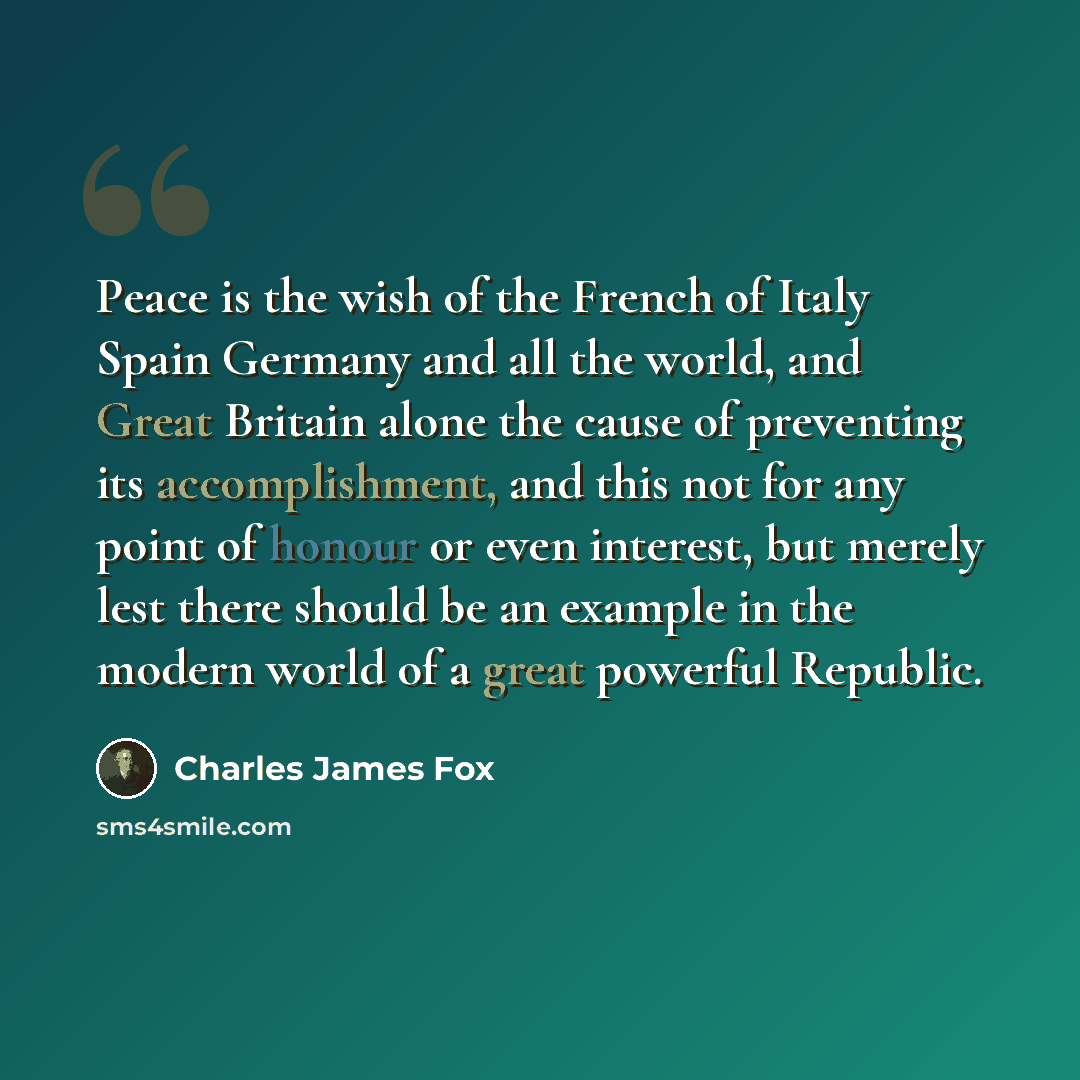 “Peace is the wish of the French of Italy Spain Germany and all the world, and Great Britain alone the cause of preventing its accomplishment, and this not for any point of honour or even interest, but merely lest there should be an example in the modern world of a great powerful Republic.” quote by Charles James Fox
