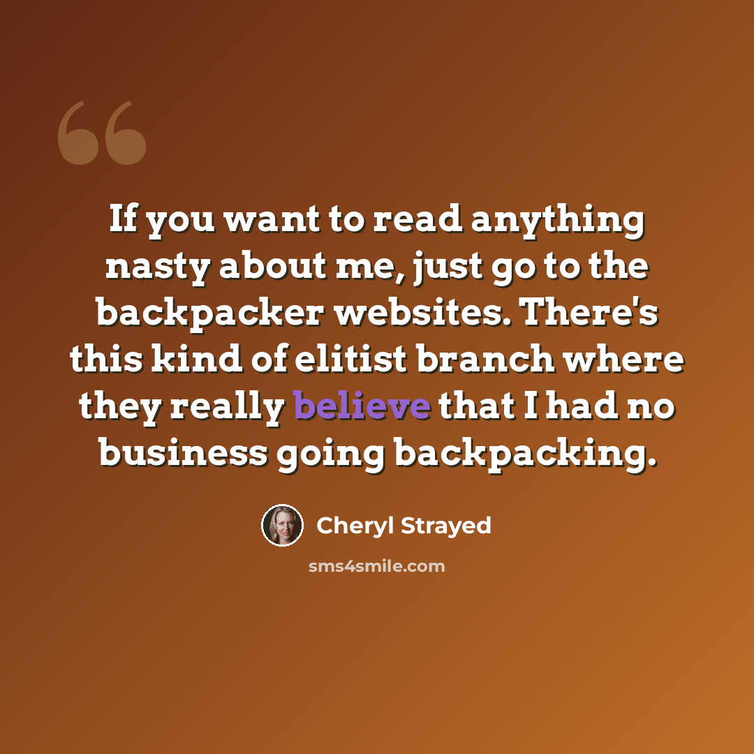 “If you want to read anything nasty about me, just go to the backpacker websites. There's this kind of elitist branch where they really believe that I had no business going backpacking.” quote by Cheryl Strayed