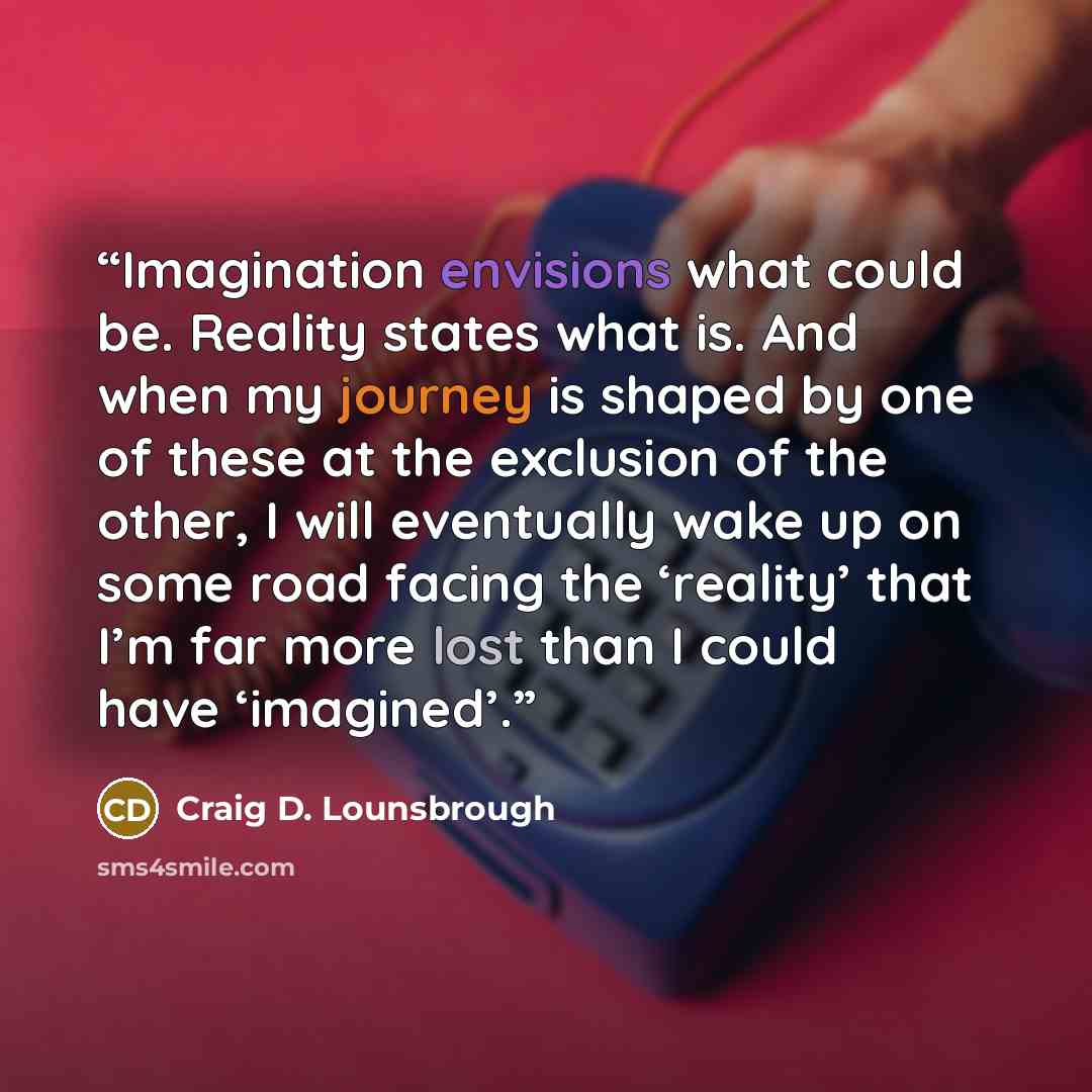“Imagination envisions what could be. Reality states what is. And when my journey is shaped by one of these at the exclusion of the other, I will eventually wake up on some road facing the ‘reality’ that I’m far more lost than I could have ‘imagined’.” quote by Craig D. Lounsbrough