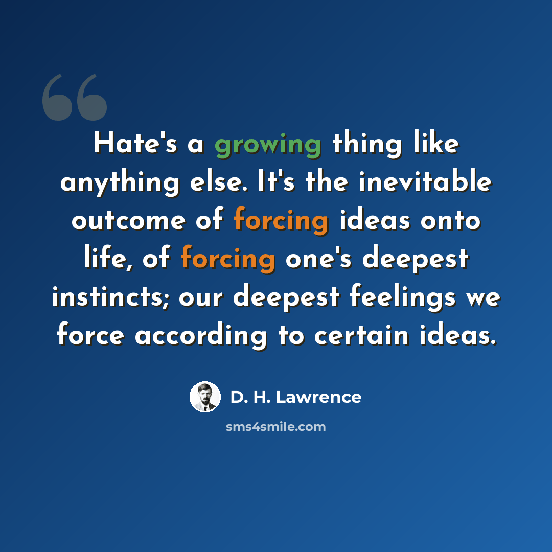 “Hate's a growing thing like anything else. It's the inevitable outcome of forcing ideas onto life, of forcing one's deepest instincts; our deepest feelings we force according to certain ideas.” quote by D. H. Lawrence