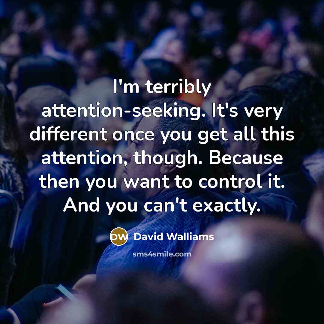 “I'm terribly attention-seeking. It's very different once you get all this attention, though. Because then you want to control it. And you can't exactly.” quote by David Walliams